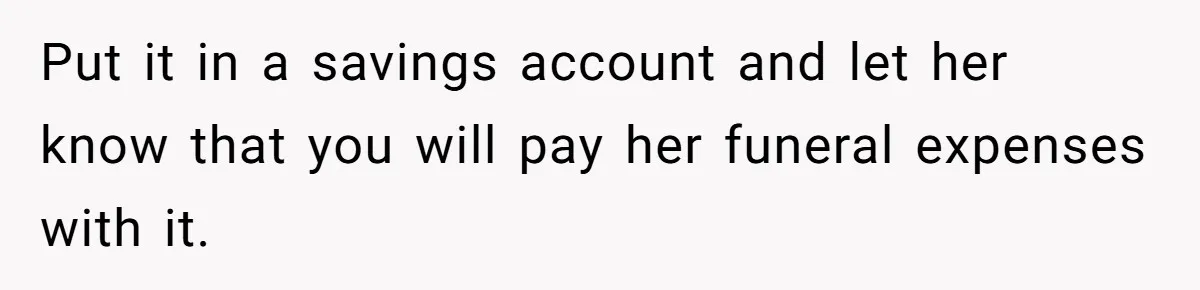 Put it in a savings account and let her know that you will pay her funeral expenses with it.