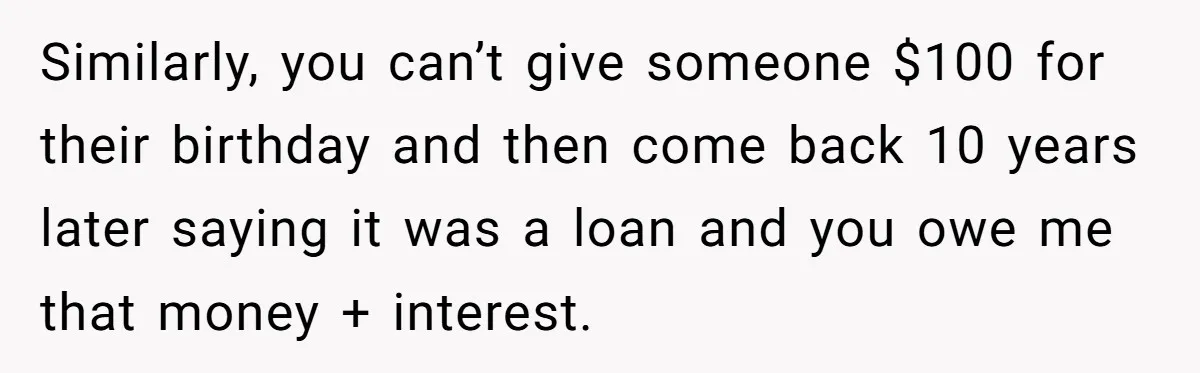 Similarly, you can’t give someone $100 for their birthday and then come back 10 years later saying it was a loan and you owe me that money + interest.