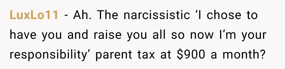 LuxLo11 − Ah. The narcissistic ‘I chose to have you and raise you all so now I’m your responsibility’ parent tax at $900 a month?