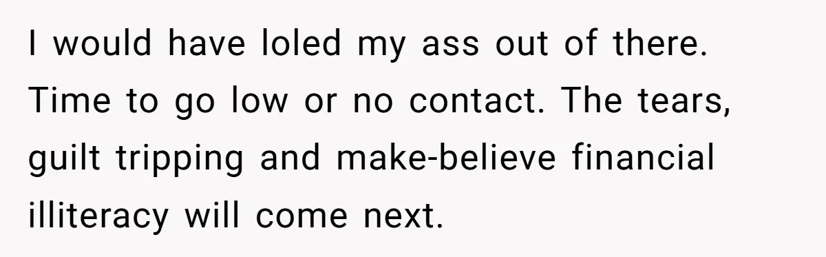 I would have loled my ass out of there. Time to go low or no contact. The tears, guilt tripping and make-believe financial illiteracy will come next.