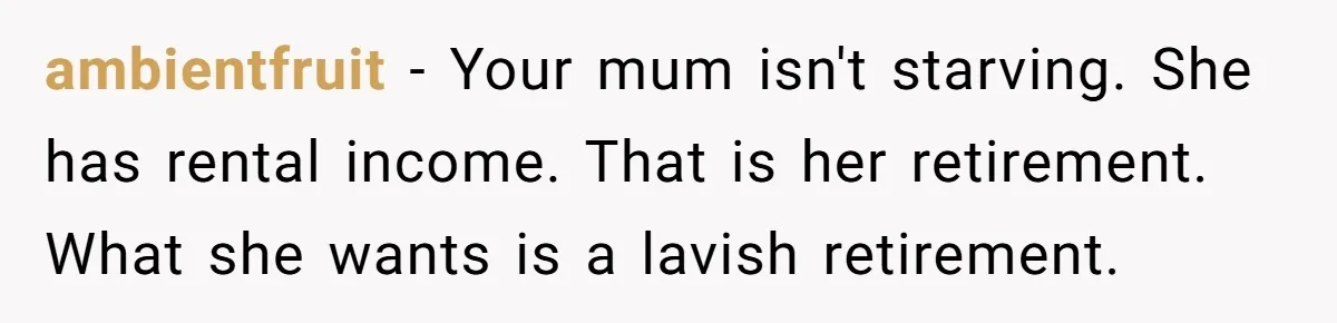 ambientfruit − Your mum isn't starving. She has rental income. That is her retirement. What she wants is a lavish retirement.