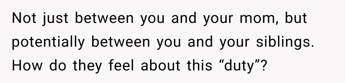 Not just between you and your mom, but potentially between you and your siblings. How do they feel about this “duty”?