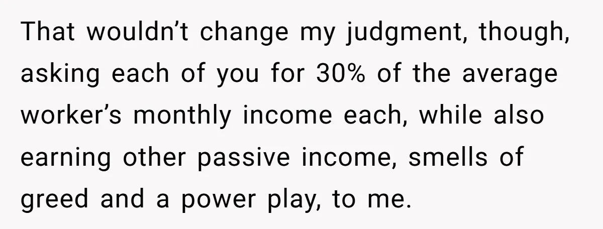 That wouldn’t change my judgment, though, asking each of you for 30% of the average worker’s monthly income each, while also earning other passive income, smells of greed and a...