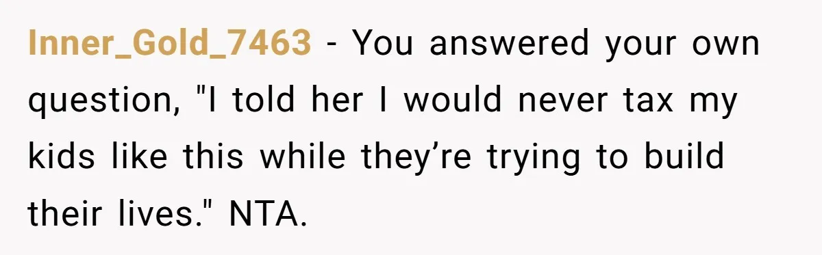 Inner_Gold_7463 − You answered your own question, "I told her I would never tax my kids like this while they’re trying to build their lives." NTA.