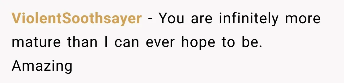ViolentSoothsayer − You are infinitely more mature than I can ever hope to be. Amazing