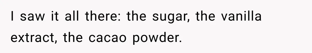 I saw it all there: the sugar, the vanilla extract, the cacao powder.