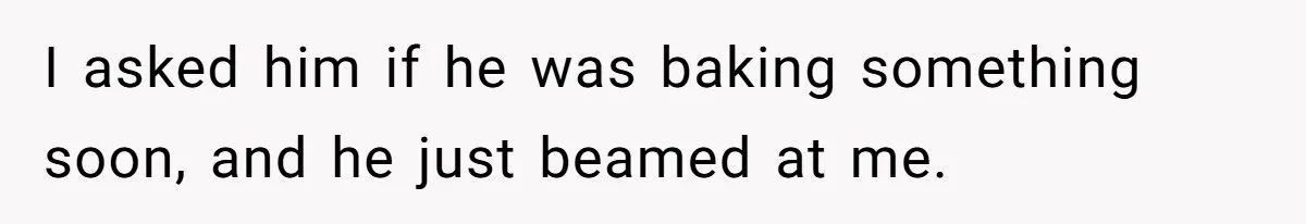 I asked him if he was baking something soon, and he just beamed at me.