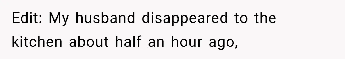 Edit: My husband disappeared to the kitchen about half an hour ago,
