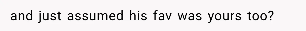 and just assumed his fav was yours too?