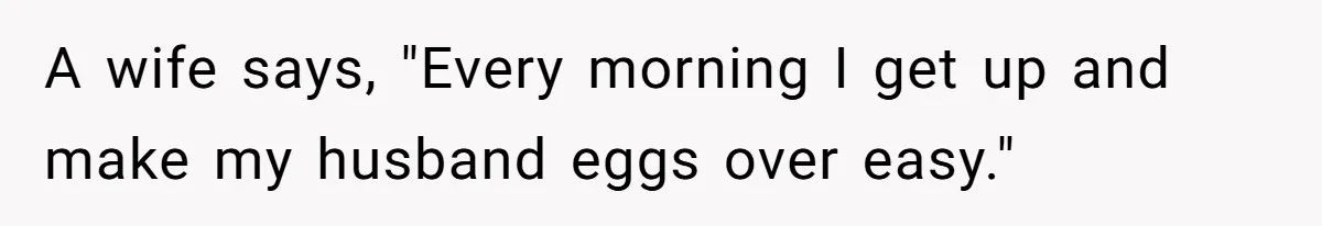 A wife says, "Every morning I get up and make my husband eggs over easy."