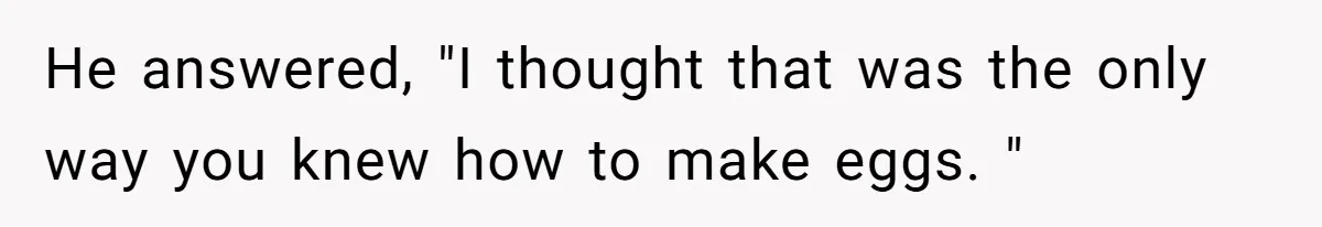 He answered, "I thought that was the only way you knew how to make eggs. "