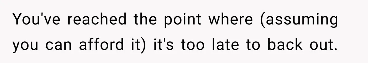 You've reached the point where (assuming you can afford it) it's too late to back out.