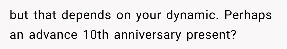 but that depends on your dynamic. Perhaps an advance 10th anniversary present?