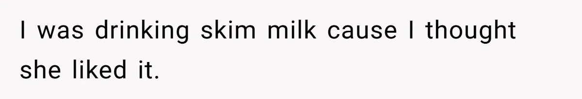 I was drinking skim milk cause I thought she liked it.