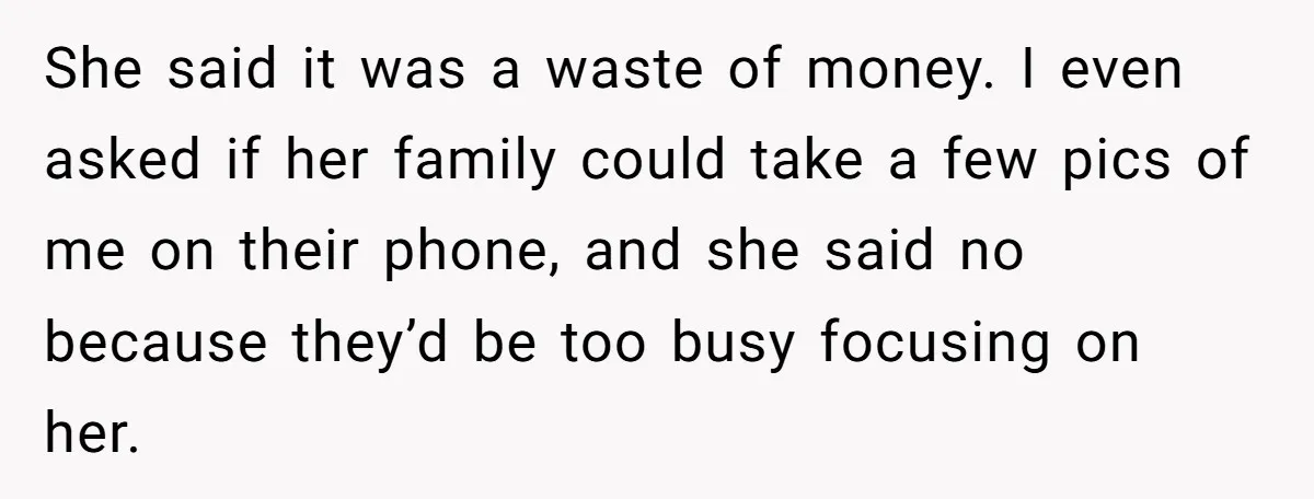 She said it was a waste of money. I even asked if her family could take a few pics of me on their phone, and she said no because they’d...