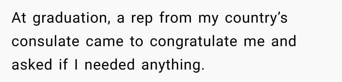 At graduation, a rep from my country’s consulate came to congratulate me and asked if I needed anything.