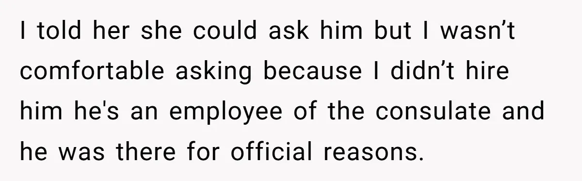I told her she could ask him but I wasn’t comfortable asking because I didn’t hire him he's an employee of the consulate and he was there for official reasons.