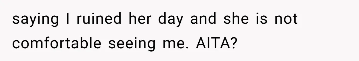 saying I ruined her day and she is not comfortable seeing me. AITA?