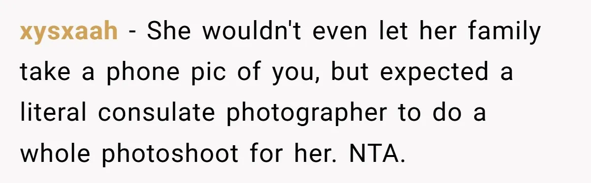 xysxaah − She wouldn't even let her family take a phone pic of you, but expected a literal consulate photographer to do a whole photoshoot for her. NTA.