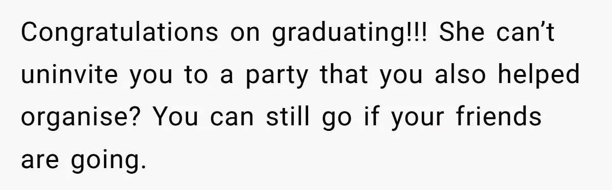 Congratulations on graduating!!! She can’t uninvite you to a party that you also helped organise? You can still go if your friends are going.