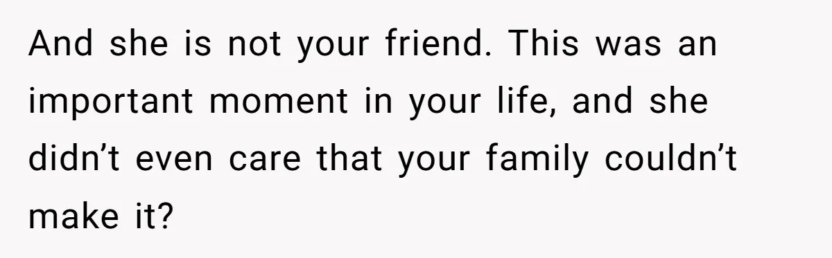 And she is not your friend. This was an important moment in your life, and she didn’t even care that your family couldn’t make it?