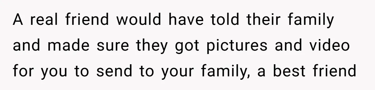 A real friend would have told their family and made sure they got pictures and video for you to send to your family, a best friend