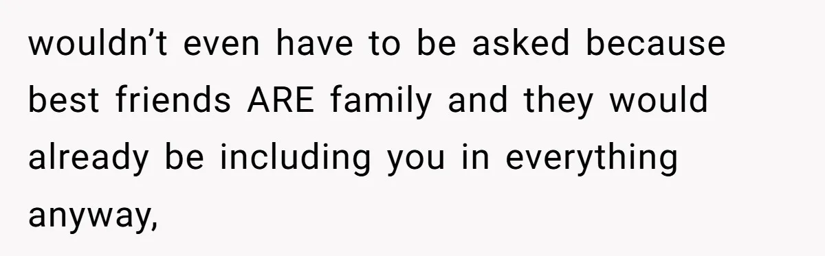 wouldn’t even have to be asked because best friends ARE family and they would already be including you in everything anyway,