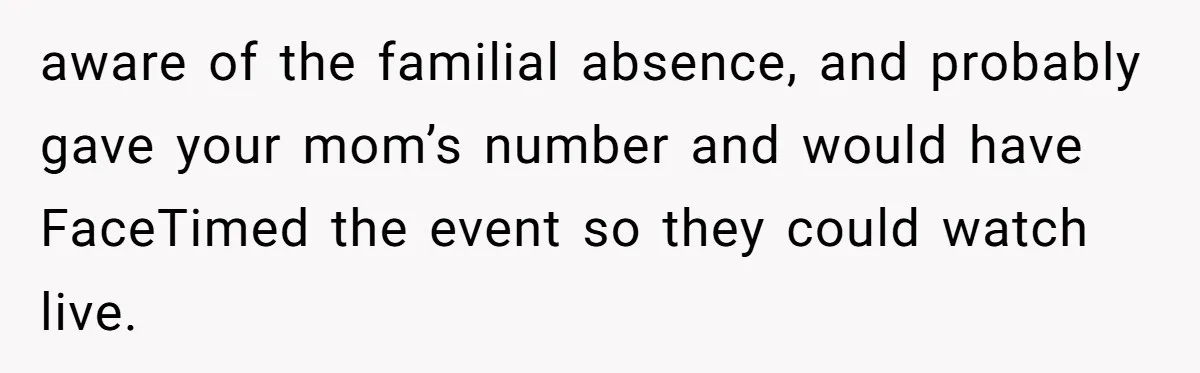 aware of the familial absence, and probably gave your mom’s number and would have FaceTimed the event so they could watch live.