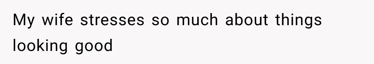 My wife stresses so much about things looking good