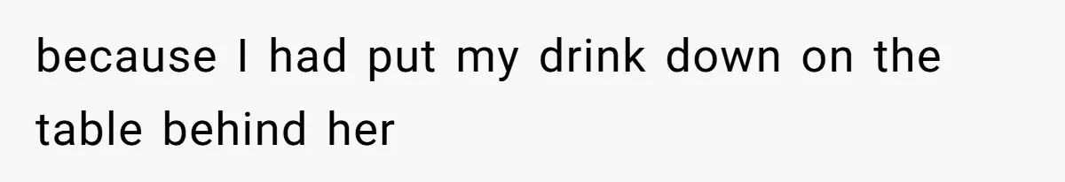 because I had put my drink down on the table behind her