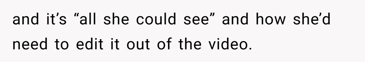 and it’s “all she could see” and how she’d need to edit it out of the video.