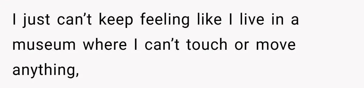 I just can’t keep feeling like I live in a museum where I can’t touch or move anything,