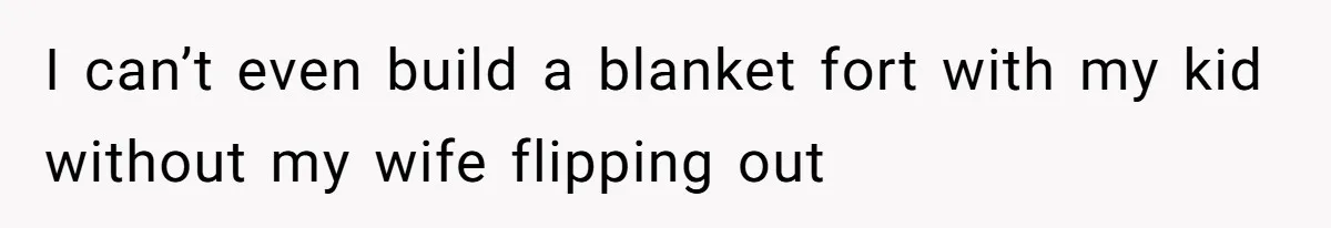 I can’t even build a blanket fort with my kid without my wife flipping out