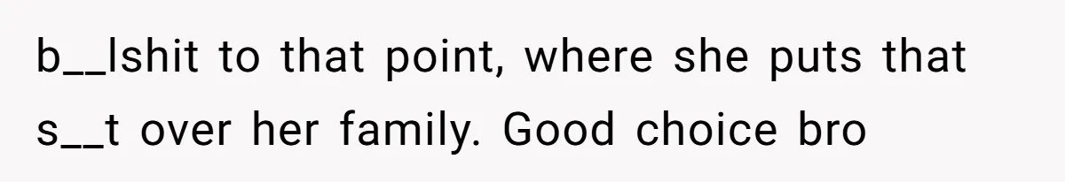 b__lshit to that point, where she puts that s__t over her family. Good choice bro