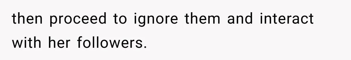 then proceed to ignore them and interact with her followers.
