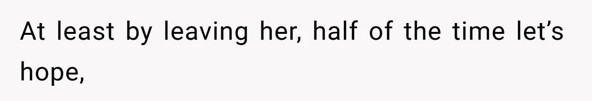 At least by leaving her, half of the time let’s hope,