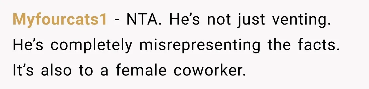 He Told His Coworker His Wife Was “Abusing” Him, Then She Saw the Messages Myfourcats1 − NTA. He’s not just venting. He’s completely misrepresenting the facts. It’s also to a female coworker.