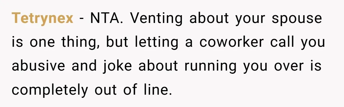 He Told His Coworker His Wife Was “Abusing” Him, Then She Saw the Messages Tetrynex − NTA. Venting about your spouse is one thing, but letting a coworker call you abusive and joke about running you over is completely out of line.