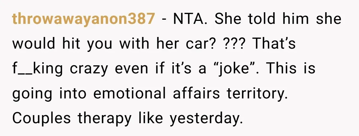 He Told His Coworker His Wife Was “Abusing” Him, Then She Saw the Messages throwawayanon387 − NTA. She told him she would hit you with her car? ??? That’s f__king crazy even if it’s a “joke”. This is going into emotional affairs territory. Couples...