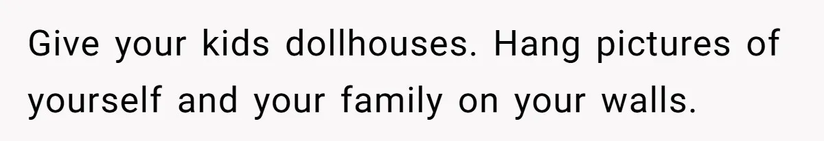 Give your kids dollhouses. Hang pictures of yourself and your family on your walls.