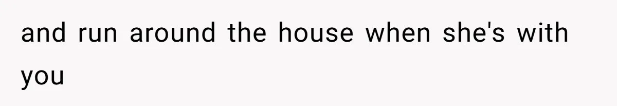 and run around the house when she's with you