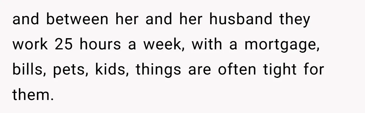 and between her and her husband they work 25 hours a week, with a mortgage, bills, pets, kids, things are often tight for them.