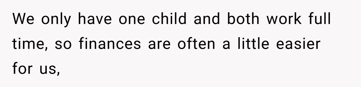 We only have one child and both work full time, so finances are often a little easier for us,