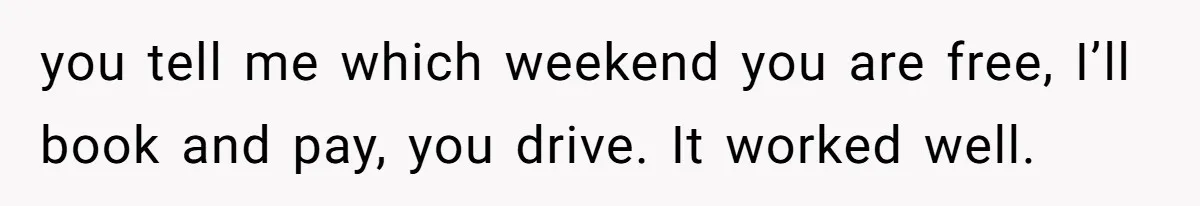 you tell me which weekend you are free, I’ll book and pay, you drive. It worked well.