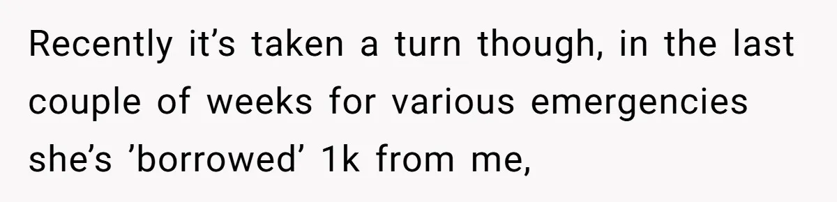 Recently it’s taken a turn though, in the last couple of weeks for various emergencies she’s ’borrowed’ 1k from me,