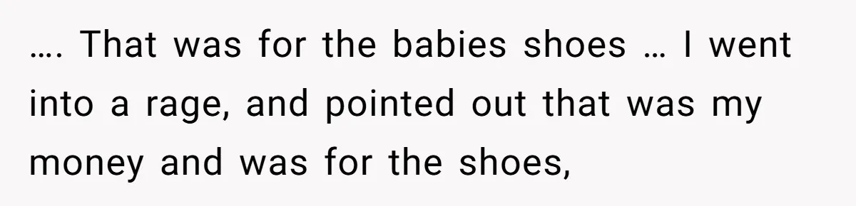 …. That was for the babies shoes … I went into a rage, and pointed out that was my money and was for the shoes,
