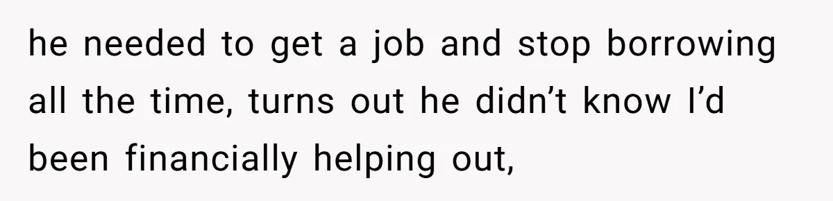 he needed to get a job and stop borrowing all the time, turns out he didn’t know I’d been financially helping out,
