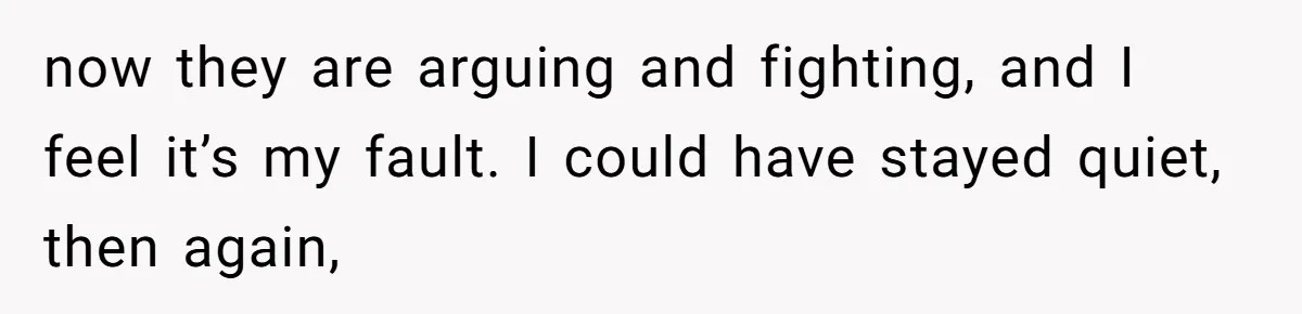 now they are arguing and fighting, and I feel it’s my fault. I could have stayed quiet, then again,