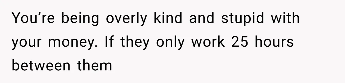 You’re being overly kind and stupid with your money. If they only work 25 hours between them