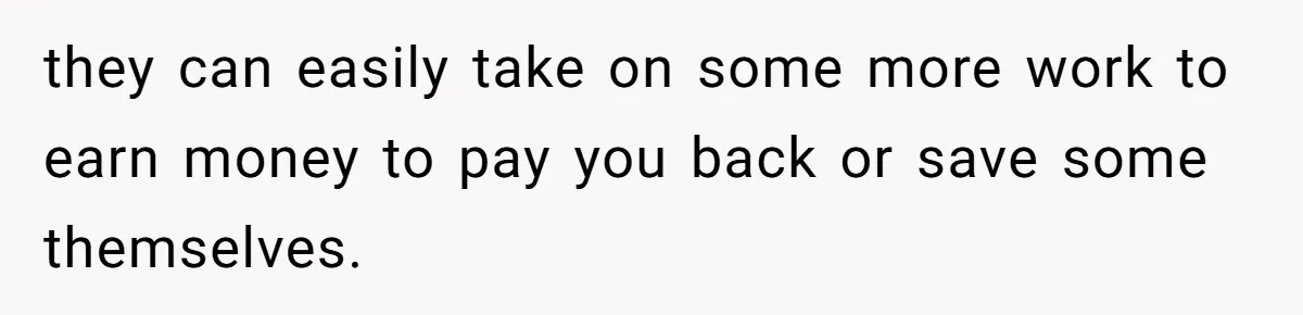 they can easily take on some more work to earn money to pay you back or save some themselves.